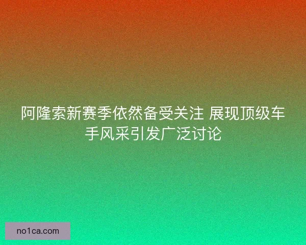 阿隆索新赛季依然备受关注 展现顶级车手风采引发广泛讨论