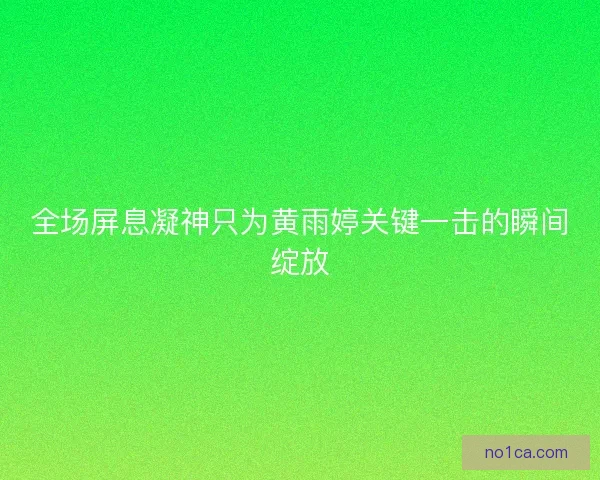 全场屏息凝神只为黄雨婷关键一击的瞬间绽放