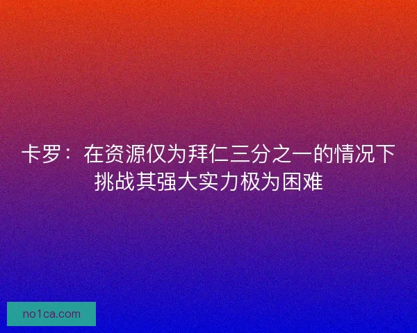 卡罗：在资源仅为拜仁三分之一的情况下挑战其强大实力极为困难