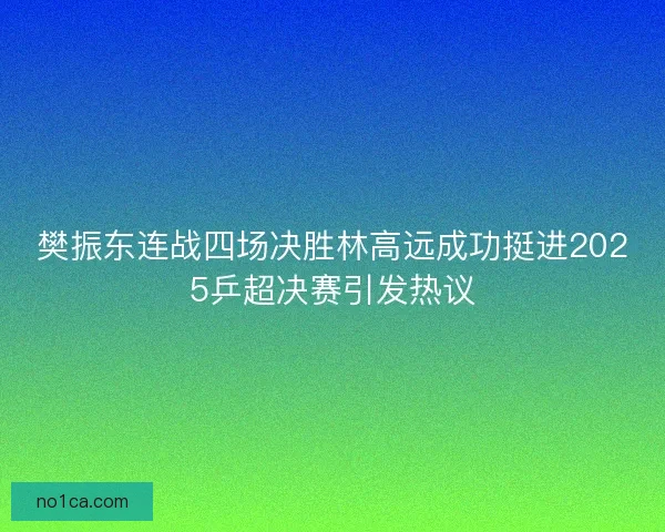樊振东连战四场决胜林高远成功挺进2025乒超决赛引发热议