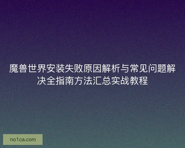 魔兽世界安装失败原因解析与常见问题解决全指南方法汇总实战教程 魔兽世界安装失败原因解析与常见问题解决全指南方法汇总实战教程