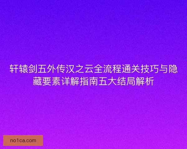 轩辕剑五外传汉之云全流程通关技巧与隐藏要素详解指南五大结局解析 轩辕剑五外传汉之云全流程通关技巧与隐藏要素详解指南五大结局解析
