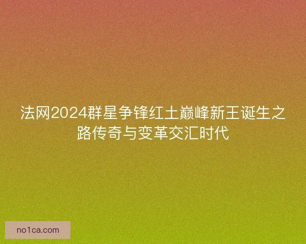 法网2024群星争锋红土巅峰新王诞生之路传奇与变革交汇时代