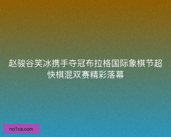 赵骏谷笑冰携手夺冠布拉格国际象棋节超快棋混双赛精彩落幕