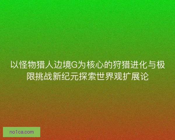 以怪物猎人边境G为核心的狩猎进化与极限挑战新纪元探索世界观扩展论