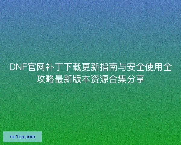 DNF官网补丁下载更新指南与安全使用全攻略最新版本资源合集分享