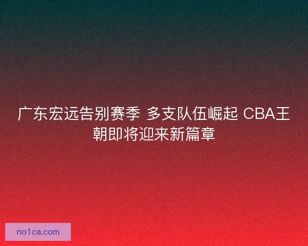 广东宏远告别赛季 多支队伍崛起 CBA王朝即将迎来新篇章 广东宏远告别赛季 多支队伍崛起 CBA王朝即将迎来新篇章